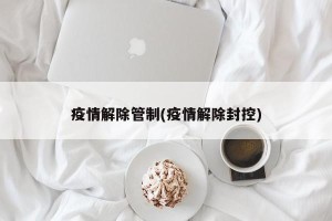 疫情解除管制(疫情解除封控)