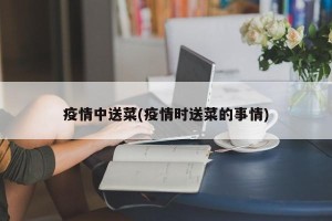 疫情中送菜(疫情时送菜的事情)