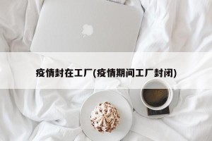 疫情封在工厂(疫情期间工厂封闭)