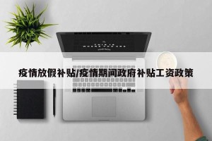 疫情放假补贴/疫情期间政府补贴工资政策