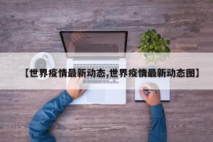 【世界疫情最新动态,世界疫情最新动态图】